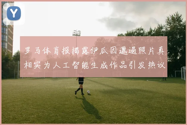 罗马体育报揭露伊瓜因邋遢照片真相实为人工智能生成作品引发热议