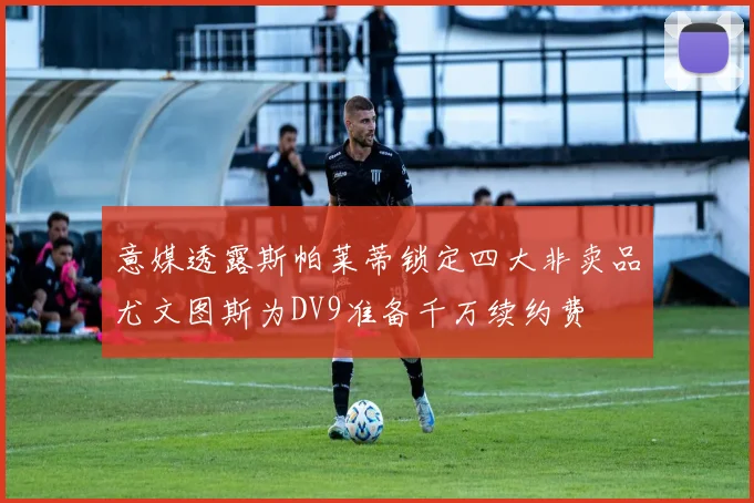 意媒透露斯帕莱蒂锁定四大非卖品尤文图斯为DV9准备千万续约费