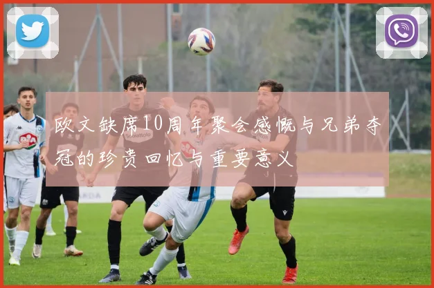 欧文缺席10周年聚会感慨与兄弟夺冠的珍贵回忆与重要意义