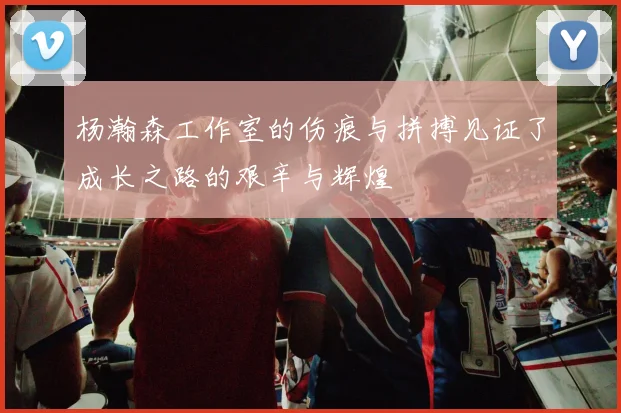 杨瀚森工作室的伤痕与拼搏见证了成长之路的艰辛与辉煌