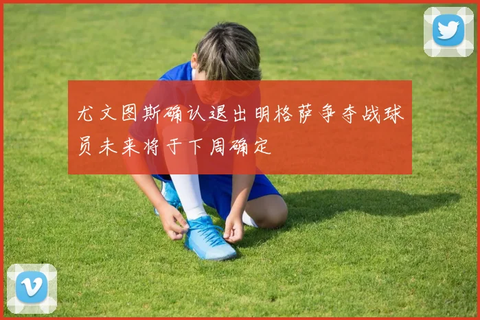 尤文图斯确认退出明格萨争夺战球员未来将于下周确定