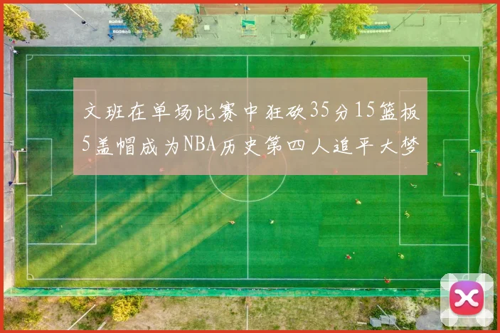 文班在单场比赛中狂砍35分15篮板5盖帽成为NBA历史第四人追平大梦鲨鱼天勾