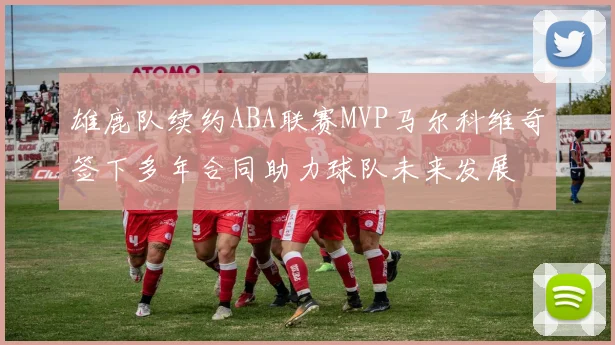 雄鹿队续约ABA联赛MVP马尔科维奇签下多年合同助力球队未来发展