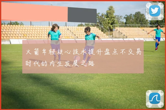 火箭年轻核心技术提升盘点不交易时代的内生发展之路