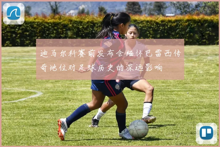 迪马尔科赛前发布会缅怀巴雷西传奇地位对足球历史的深远影响