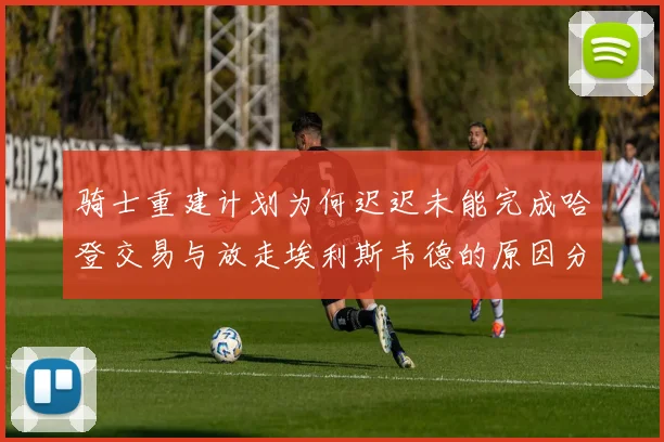 骑士重建计划为何迟迟未能完成哈登交易与放走埃利斯韦德的原因分析