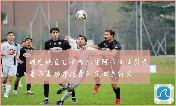 姆巴佩直言不讳批评阿韦洛亚引发皇马震动并指责队友泄密行为
