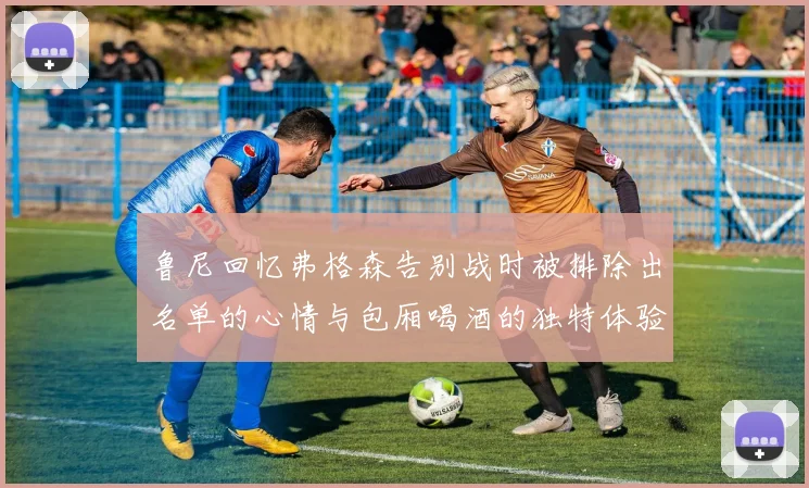 鲁尼回忆弗格森告别战时被排除出名单的心情与包厢喝酒的独特体验