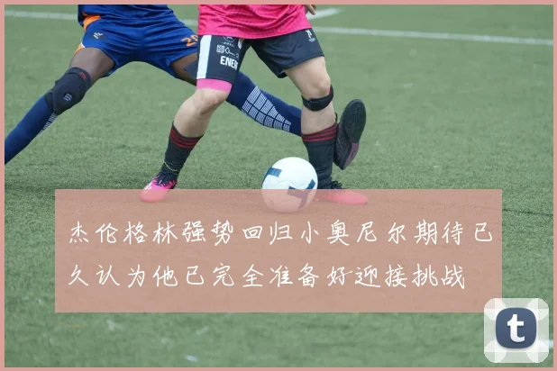 杰伦格林强势回归小奥尼尔期待已久认为他已完全准备好迎接挑战