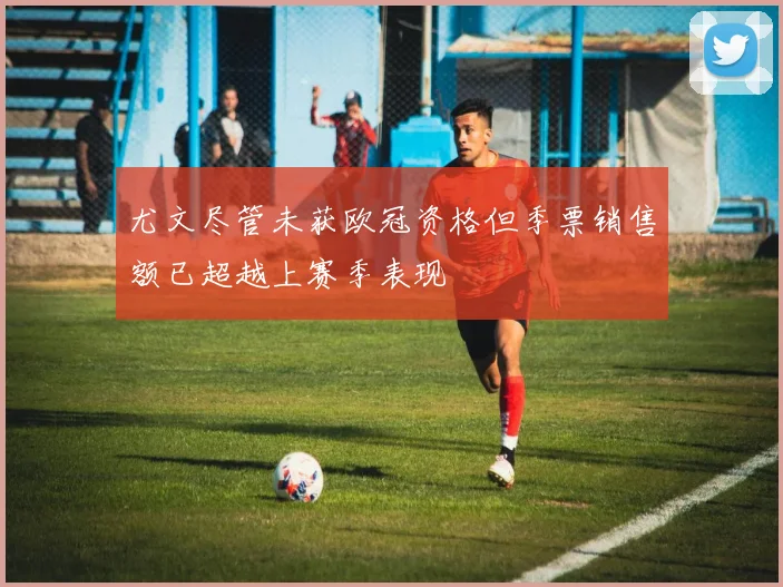 尤文尽管未获欧冠资格但季票销售额已超越上赛季表现