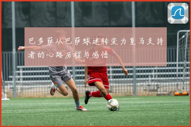 巴多萨从巴萨球迷转变为皇马支持者的心路历程与感悟