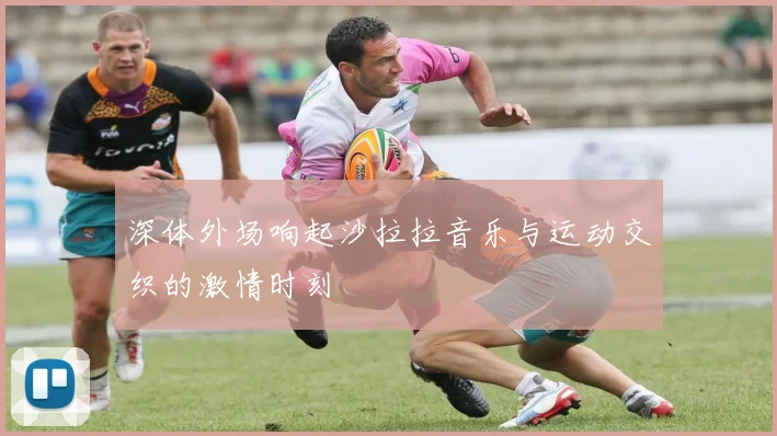 深体外场响起沙拉拉音乐与运动交织的激情时刻