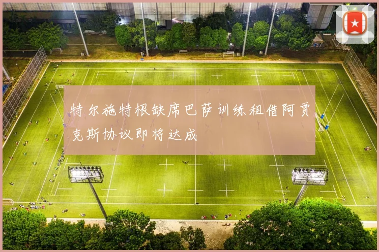 特尔施特根缺席巴萨训练租借阿贾克斯协议即将达成