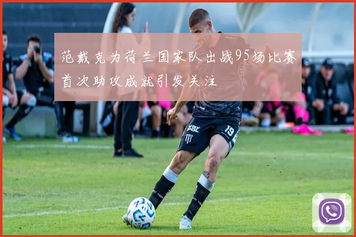 范戴克为荷兰国家队出战95场比赛首次助攻成就引发关注