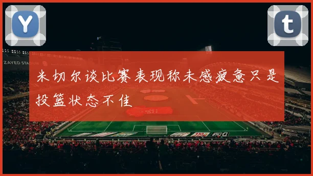 米切尔谈比赛表现称未感疲惫只是投篮状态不佳