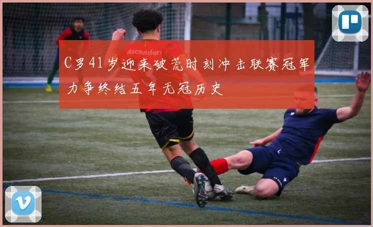 C罗41岁迎来破荒时刻冲击联赛冠军力争终结五年无冠历史