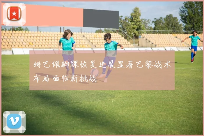姆巴佩脚踝恢复进展显著巴黎战术布局面临新挑战
