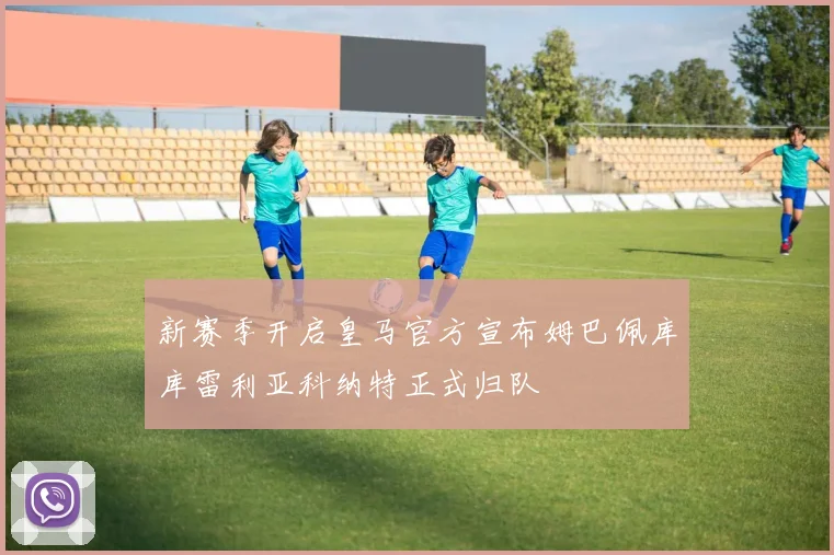 新赛季开启皇马官方宣布姆巴佩库库雷利亚科纳特正式归队
