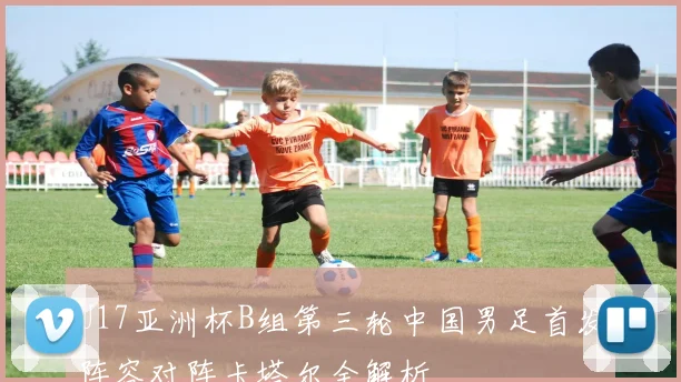 U17亚洲杯B组第三轮中国男足首发阵容对阵卡塔尔全解析