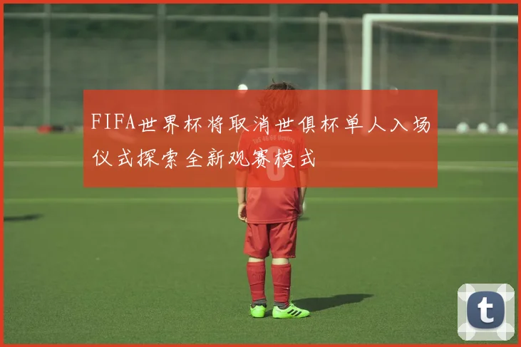 FIFA世界杯将取消世俱杯单人入场仪式探索全新观赛模式