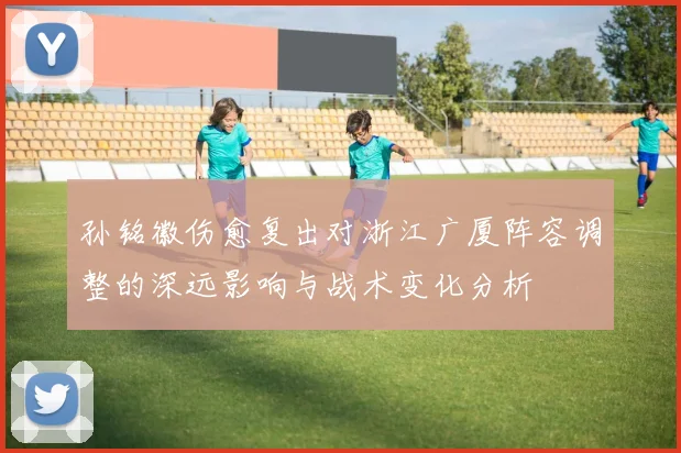 孙铭徽伤愈复出对浙江广厦阵容调整的深远影响与战术变化分析