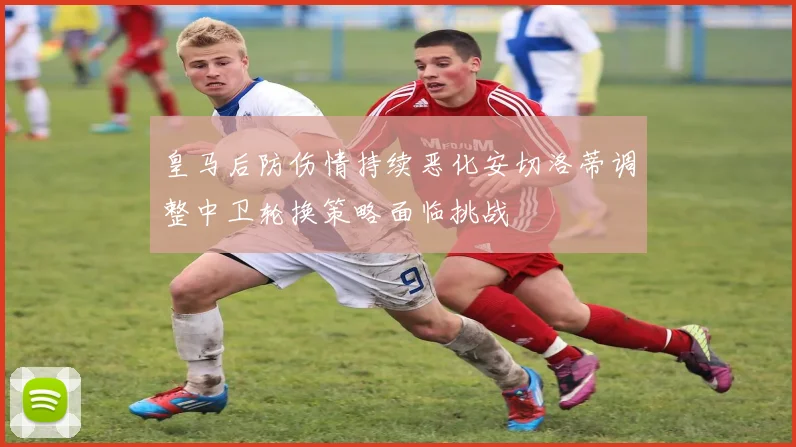 皇马后防伤情持续恶化安切洛蒂调整中卫轮换策略面临挑战